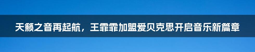 天籁之音再起航，王霏霏加盟爱贝克思开启音乐新篇章