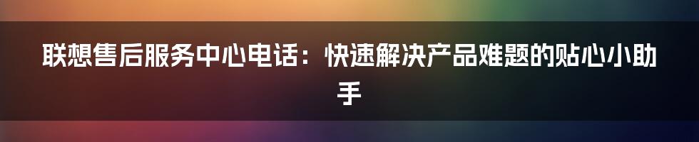 联想售后服务中心电话：快速解决产品难题的贴心小助手