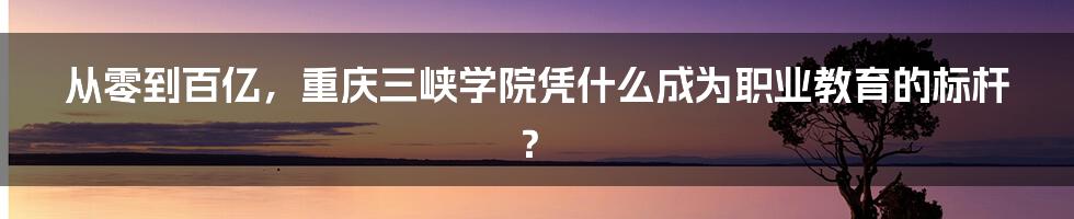 从零到百亿，重庆三峡学院凭什么成为职业教育的标杆？