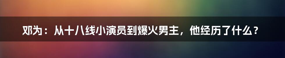 邓为：从十八线小演员到爆火男主，他经历了什么？