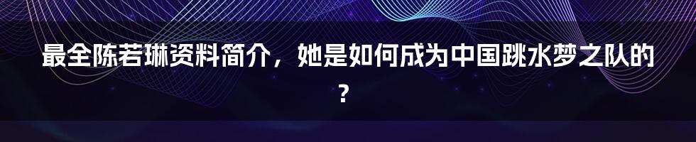 最全陈若琳资料简介，她是如何成为中国跳水梦之队的？