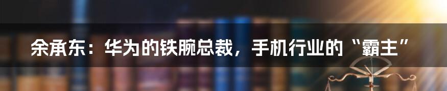 余承东：华为的铁腕总裁，手机行业的“霸主”