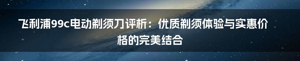 飞利浦99c电动剃须刀评析：优质剃须体验与实惠价格的完美结合