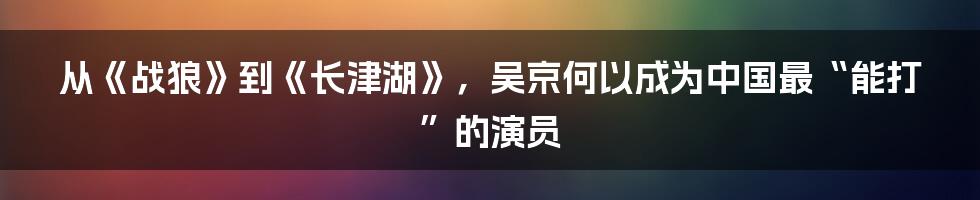 从《战狼》到《长津湖》，吴京何以成为中国最“能打”的演员