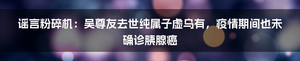 谣言粉碎机：吴尊友去世纯属子虚乌有，疫情期间也未确诊胰腺癌