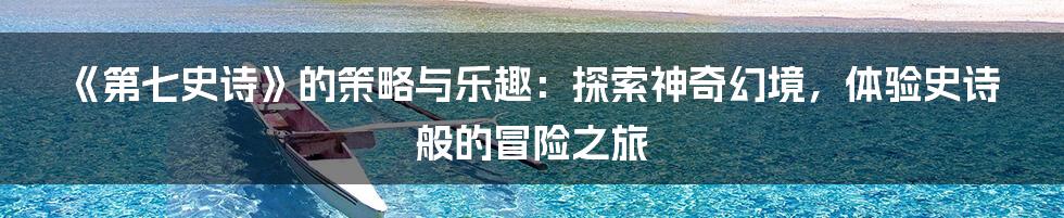 《第七史诗》的策略与乐趣：探索神奇幻境，体验史诗般的冒险之旅