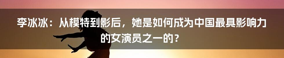 李冰冰：从模特到影后，她是如何成为中国最具影响力的女演员之一的？