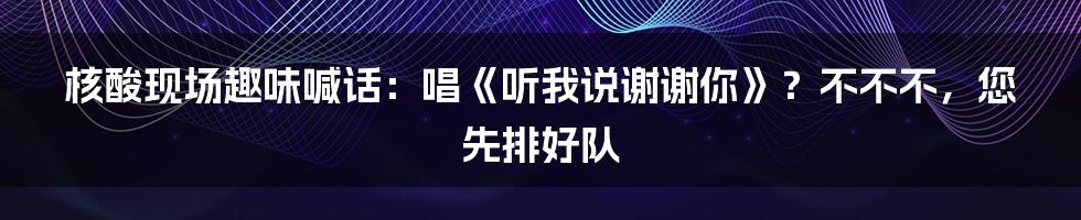 核酸现场趣味喊话：唱《听我说谢谢你》？不不不，您先排好队