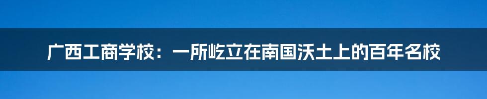 广西工商学校：一所屹立在南国沃土上的百年名校