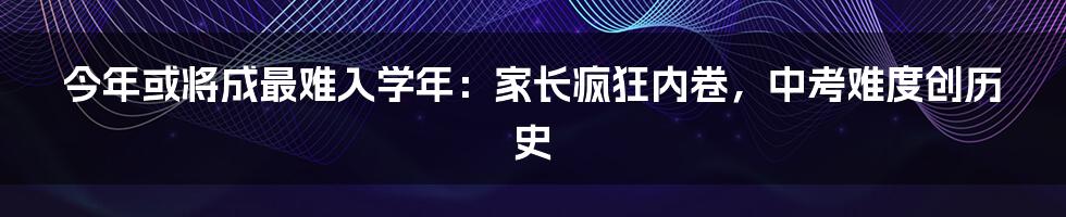 今年或将成最难入学年：家长疯狂内卷，中考难度创历史