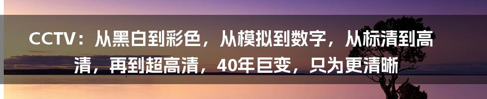 CCTV：从黑白到彩色，从模拟到数字，从标清到高清，再到超高清，40年巨变，只为更清晰