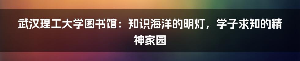 武汉理工大学图书馆：知识海洋的明灯，学子求知的精神家园