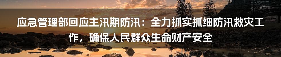 应急管理部回应主汛期防汛：全力抓实抓细防汛救灾工作，确保人民群众生命财产安全