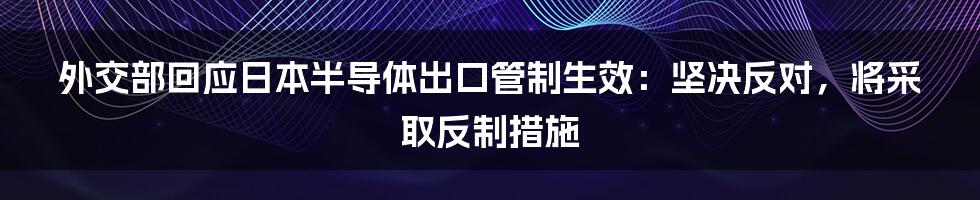 外交部回应日本半导体出口管制生效：坚决反对，将采取反制措施