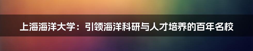 上海海洋大学：引领海洋科研与人才培养的百年名校