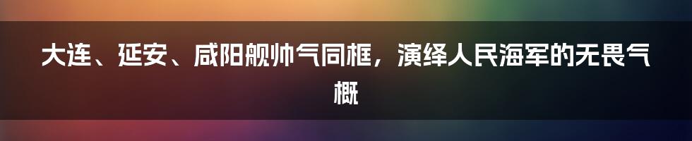 大连、延安、咸阳舰帅气同框，演绎人民海军的无畏气概