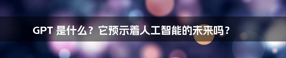 GPT 是什么？它预示着人工智能的未来吗？