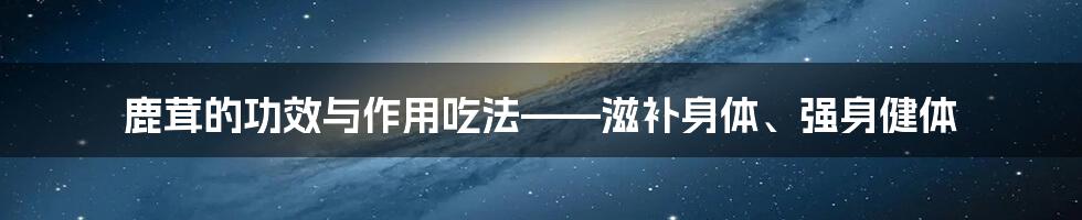 鹿茸的功效与作用吃法——滋补身体、强身健体