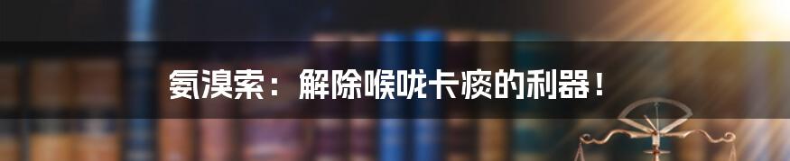 氨溴索：解除喉咙卡痰的利器！