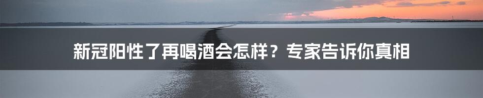 新冠阳性了再喝酒会怎样？专家告诉你真相