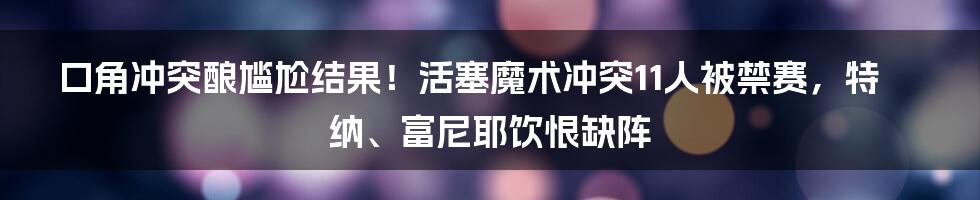 口角冲突酿尴尬结果！活塞魔术冲突11人被禁赛，特纳、富尼耶饮恨缺阵