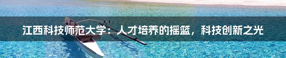 江西科技师范大学：人才培养的摇篮，科技创新之光