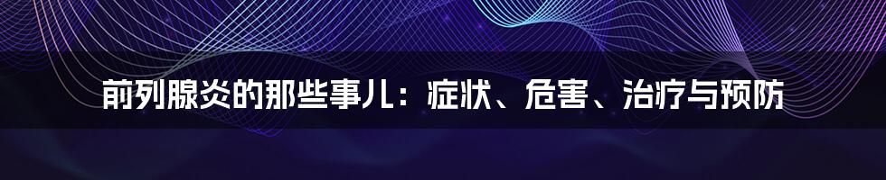 前列腺炎的那些事儿：症状、危害、治疗与预防