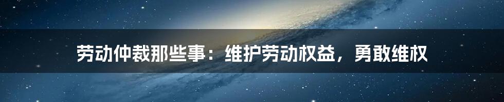 劳动仲裁那些事：维护劳动权益，勇敢维权