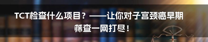 TCT检查什么项目？——让你对子宫颈癌早期筛查一网打尽！