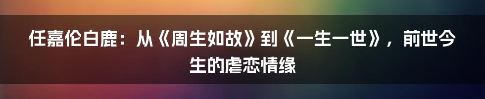 任嘉伦白鹿：从《周生如故》到《一生一世》，前世今生的虐恋情缘