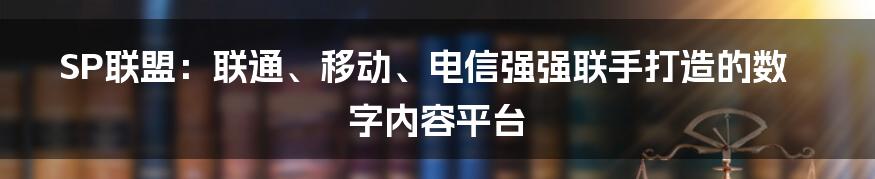 SP联盟：联通、移动、电信强强联手打造的数字内容平台