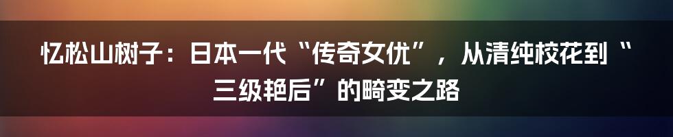 忆松山树子：日本一代“传奇女优”，从清纯校花到“三级艳后”的畸变之路