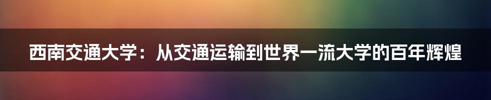 西南交通大学：从交通运输到世界一流大学的百年辉煌