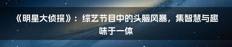 《明星大侦探》：综艺节目中的头脑风暴，集智慧与趣味于一体