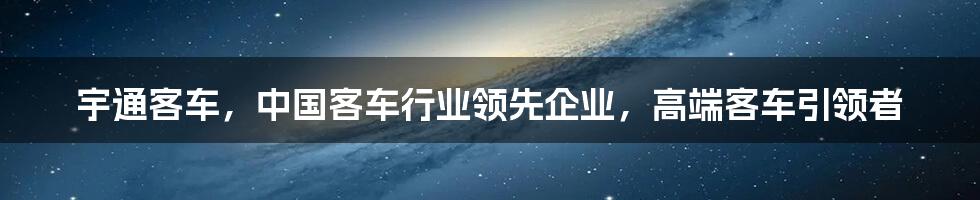 宇通客车，中国客车行业领先企业，高端客车引领者