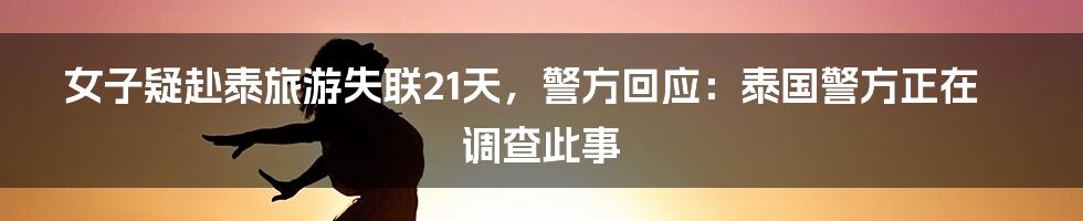 女子疑赴泰旅游失联21天，警方回应：泰国警方正在调查此事