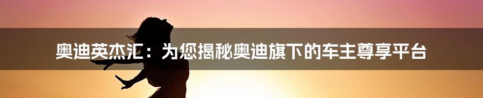 奥迪英杰汇：为您揭秘奥迪旗下的车主尊享平台