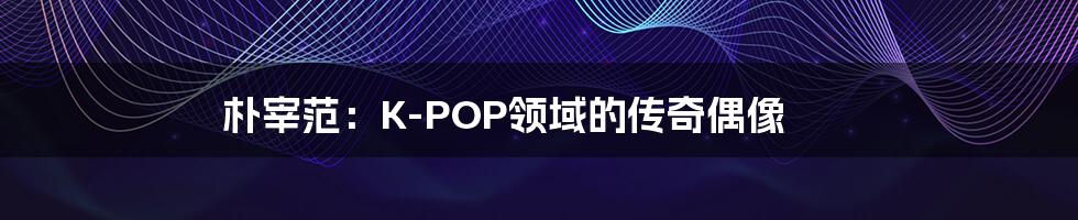 朴宰范：K-POP领域的传奇偶像