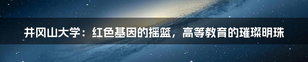 井冈山大学：红色基因的摇篮，高等教育的璀璨明珠