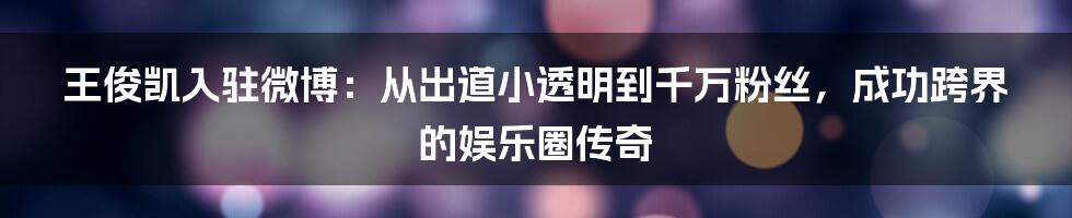 王俊凯入驻微博：从出道小透明到千万粉丝，成功跨界的娱乐圈传奇