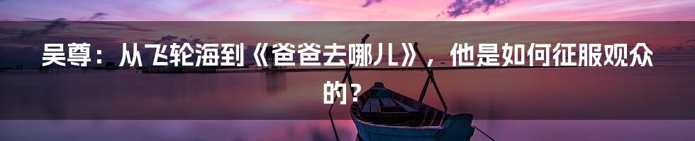 吴尊：从飞轮海到《爸爸去哪儿》，他是如何征服观众的？