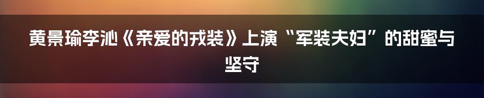 黄景瑜李沁《亲爱的戎装》上演“军装夫妇”的甜蜜与坚守