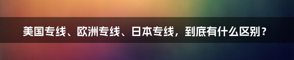 美国专线、欧洲专线、日本专线，到底有什么区别？