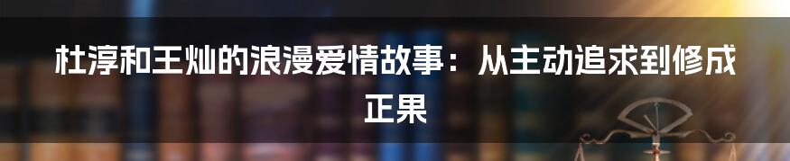 杜淳和王灿的浪漫爱情故事：从主动追求到修成正果