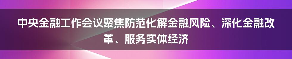 中央金融工作会议聚焦防范化解金融风险、深化金融改革、服务实体经济