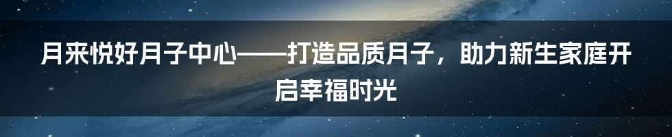 月来悦好月子中心——打造品质月子，助力新生家庭开启幸福时光