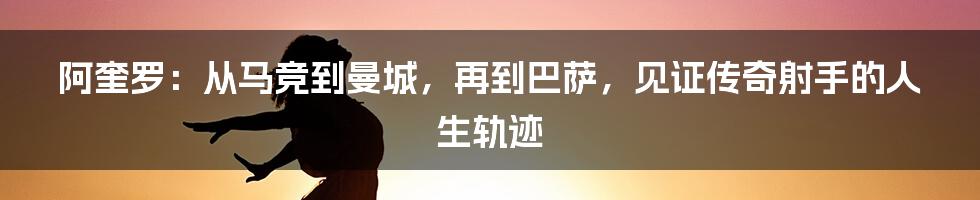 阿奎罗：从马竞到曼城，再到巴萨，见证传奇射手的人生轨迹