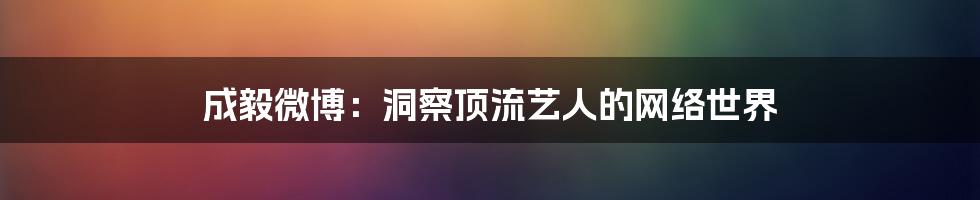 成毅微博：洞察顶流艺人的网络世界