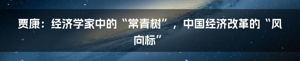 贾康：经济学家中的“常青树”，中国经济改革的“风向标”