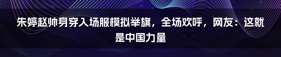 朱婷赵帅身穿入场服模拟举旗，全场欢呼，网友：这就是中国力量